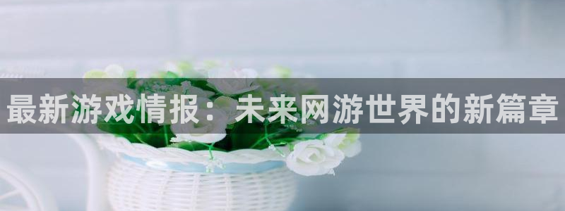 奇亿娱乐4开户：最新游戏情报：未来网游世界的新篇章