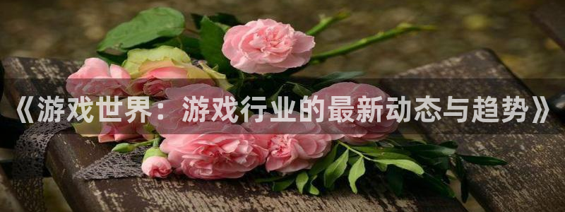 奇亿娱乐注册平台：《游戏世界：游戏行业的最新动态与趋势》