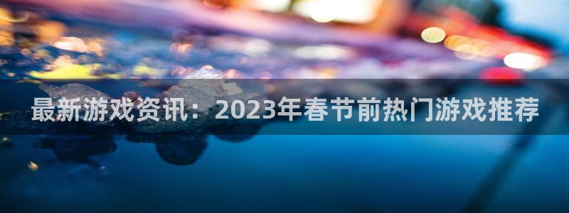 奇亿娱乐注册登录平台：最新游戏资讯：2023年春节前热门游戏